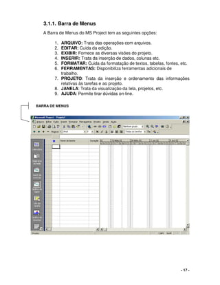 - 17 -
3.1.1. Barra de Menus
A Barra de Menus do MS Project tem as seguintes opções:
1. ARQUIVO: Trata das operações com arquivos.
2. EDITAR: Cuida da edição.
3. EXIBIR: Fornece as diversas visões do projeto.
4. INSERIR: Trata da inserção de dados, colunas etc.
5. FORMATAR: Cuida da formatação de textos, tabelas, fontes, etc.
6. FERRAMENTAS: Disponibiliza ferramentas adicionais de
trabalho.
7. PROJETO: Trata da inserção e ordenamento das informações
relativas às tarefas e ao projeto.
8. JANELA: Trata da visualização da tela, projetos, etc.
9. AJUDA: Permite tirar dúvidas on-line.
BARRA DE MENUS
 