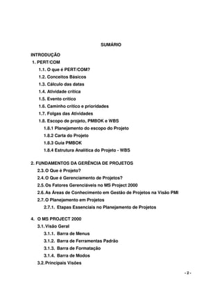 - 2 -
SUMÁRIO
INTRODUÇÃO
1. PERT/COM
1.1. O que é PERT/COM?
1.2. Conceitos Básicos
1.3. Cálculo das datas
1.4. Atividade crítica
1.5. Evento crítico
1.6. Caminho crítico e prioridades
1.7. Folgas das Atividades
1.8. Escopo de projeto, PMBOK e WBS
1.8.1 Planejamento do escopo do Projeto
1.8.2 Carta do Projeto
1.8.3 Guia PMBOK
1.8.4 Estrutura Analítica do Projeto - WBS
2. FUNDAMENTOS DA GERÊNCIA DE PROJETOS
2.3.O Que é Projeto?
2.4.O Que é Gerenciamento de Projetos?
2.5.Os Fatores Gerenciáveis no MS Project 2000
2.6.As Áreas de Conhecimento em Gestão de Projetos na Visão PMI
2.7.O Planejamento em Projetos
2.7.1. Etapas Essenciais no Planejamento de Projetos
4. O MS PROJECT 2000
3.1.Visão Geral
3.1.1. Barra de Menus
3.1.2. Barra de Ferramentas Padrão
3.1.3. Barra de Formatação
3.1.4. Barra de Modos
3.2.Principais Visões
 