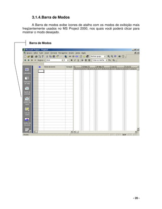 - 20 -
3.1.4.Barra de Modos
A Barra de modos exibe ícones de atalho com os modos de exibição mais
freqüentemente usados no MS Project 2000, nos quais você poderá clicar para
mostrar o modo desejado.
Barra de Modos
 