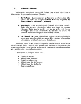 - 21 -
3.2. Principais Visões:
Inicialmente, verificamos que o MS Project 2000 possui três formatos
básicos para de exibir as informações. São eles:
• Os Gráficos - Que representam graficamente as informações. São
gráficos os modos de exibição Gráficos de Gantt, Diagrama de
Rede, Gráfico de Recursos e Calendário.
• As Planilhas - Que representam informações em linhas e colunas.
Cada linha contém informações sobre uma tarefa ou recurso
individual. Cada coluna contém um campo onde você insere
informações específicas sobre tarefas ou recursos. (As colunas no
Microsoft Project são, em geral, chamadas de campos.)
• Os Formulários – Que representam informações em um formato
semelhante a um formulário em papel. Eles mostram informações
sobre apenas uma tarefa ou recurso de cada vez.
Entretanto, como o MS Project 2000 possui variadas formas de visualizar
as informações de um projeto e nem sempre estas são sempre necessárias, em
nosso curso básico iremos estudar as formas de visualização que são essenciais
para a elaboração e condução de projetos.
Desta forma, as principais visões são:
• O Gráfico de Gantt;
• A Planilha de Recursos;
• O Gráfico de Recursos;
• A Planilha de Uso do Recurso;
• A Planilha de Uso da Tarefa;
• Diagrama de Rede.
 