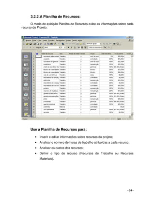 - 24 -
3.2.2.A Planilha de Recursos:
O modo de exibição Planilha de Recursos exibe as informações sobre cada
recurso do Projeto.
Use a Planilha de Recursos para:
• Inserir e editar informações sobre recursos do projeto;
• Analisar o número de horas de trabalho atribuídas a cada recurso;
• Analisar os custos dos recursos;
• Definir o tipo de recurso (Recursos de Trabalho ou Recursos
Materiais).
 