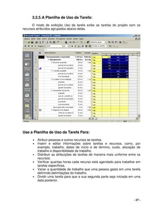 - 27 -
3.2.5.A Planilha de Uso da Tarefa:
O modo de exibição Uso da tarefa exibe as tarefas do projeto com os
recursos atribuídos agrupados abaixo delas.
Use a Planilha de Uso da Tarefa Para:
• Atribuir pessoas e outros recursos às tarefas.
• Inserir e editar informações sobre tarefas e recursos, como, por
exemplo, trabalho, datas de início e de término, custo, alocação de
trabalho e disponibilidade de trabalho.
• Distribuir as atribuições de tarefas de maneira mais uniforme entre os
recursos.
• Verificar quantas horas cada recurso está agendado para trabalhar em
tarefas específicas.
• Variar a quantidade de trabalho que uma pessoa gasta em uma tarefa
definindo delimitações do trabalho.
• Dividir uma tarefa para que a sua segunda parte seja iniciada em uma
data posterior.
 