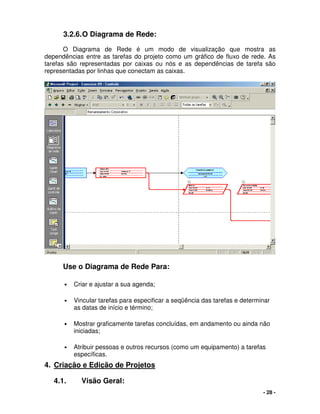 - 28 -
3.2.6.O Diagrama de Rede:
O Diagrama de Rede é um modo de visualização que mostra as
dependências entre as tarefas do projeto como um gráfico de fluxo de rede. As
tarefas são representadas por caixas ou nós e as dependências de tarefa são
representadas por linhas que conectam as caixas.
Use o Diagrama de Rede Para:
• Criar e ajustar a sua agenda;
• Vincular tarefas para especificar a seqüência das tarefas e determinar
as datas de início e término;
• Mostrar graficamente tarefas concluídas, em andamento ou ainda não
iniciadas;
• Atribuir pessoas e outros recursos (como um equipamento) a tarefas
específicas.
4. Criação e Edição de Projetos
4.1. Visão Geral:
 