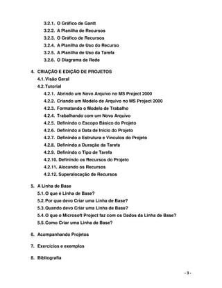 - 3 -
3.2.1. O Gráfico de Gantt
3.2.2. A Planilha de Recursos
3.2.3. O Gráfico de Recursos
3.2.4. A Planilha de Uso do Recurso
3.2.5. A Planilha de Uso da Tarefa
3.2.6. O Diagrama de Rede
4. CRIAÇÃO E EDIÇÃO DE PROJETOS
4.1.Visão Geral
4.2.Tutorial
4.2.1. Abrindo um Novo Arquivo no MS Project 2000
4.2.2. Criando um Modelo de Arquivo no MS Project 2000
4.2.3. Formatando o Modelo de Trabalho
4.2.4. Trabalhando com um Novo Arquivo
4.2.5. Definindo o Escopo Básico do Projeto
4.2.6. Definindo a Data de Início do Projeto
4.2.7. Definindo a Estrutura e Vínculos do Projeto
4.2.8. Definindo a Duração da Tarefa
4.2.9. Definindo o Tipo de Tarefa
4.2.10. Definindo os Recursos do Projeto
4.2.11. Alocando os Recursos
4.2.12. Superalocação de Recursos
5. A Linha de Base
5.1.O que é Linha de Base?
5.2.Por que devo Criar uma Linha de Base?
5.3.Quando devo Criar uma Linha de Base?
5.4.O que o Microsoft Project faz com os Dados da Linha de Base?
5.5.Como Criar uma Linha de Base?
6. Acompanhando Projetos
7. Exercícios e exemplos
8. Bibliografia
 