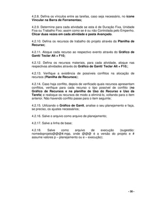 - 30 -
4.2.8. Defina os vínculos entre as tarefas, caso seja necessário, no ícone
Vincular na Barra de Ferramentas;
4.2.9. Determine para cada atividade se esta é de Duração Fixa, Unidade
Fixa ou Trabalho Fixo; assim como se é ou não Controlada pelo Empenho.
Clicar duas vezes em cada atividade e pasta Avançado.
4.2.10. Defina os recursos de trabalho do projeto através da Planilha de
Recurso;
4.2.11. Aloque cada recurso ao respectivo evento através do Gráfico de
Gantt/ Teclar Alt + F10;
4.2.12. Defina os recursos materiais, para cada atividade, aloque nas
respectivas atividades através do Gráfico de Gantt/ Teclar Alt + F10;;
4.2.13. Verifique a existência de possíveis conflitos na alocação de
recursos (Planilha de Recursos);
4.2.14. Caso haja conflito, depois de verificado quais recursos apresentam
conflitos, verifique para cada recurso o tipo possível de conflito (no
Gráfico de Recursos e na planilha de Uso do Recurso e Uso da
Tarefa) e realoque os recursos de modo a eliminá-lo, voltando para o item
anterior. Não havendo conflito passe para o item seguinte;
4.2.15. Utilizando o Gráfico de Gantt, analise o seu planejamento e faça,
se preciso, os ajustes necessários;
4.2.16. Salve o arquivo como arquivo de planejamento;
4.2.17. Salve a linha de base;
4.2.18. Salve como arquivo de execução (sugestão:
nomedoprojeto@@@#.mpp, onde @@@ é a versão do projeto e #
assume valores p – planejamento ou e – execução);
 
