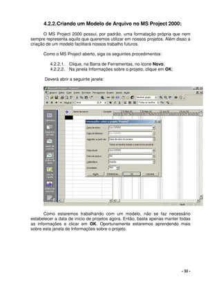 - 32 -
4.2.2.Criando um Modelo de Arquivo no MS Project 2000:
O MS Project 2000 possui, por padrão, uma formatação própria que nem
sempre representa aquilo que queremos utilizar em nossos projetos. Além disso a
criação de um modelo facilitará nossos trabalho futuros.
Como o MS Project aberto, siga os seguintes procedimentos:
4.2.2.1. Clique, na Barra de Ferramentas, no ícone Novo;
4.2.2.2. Na janela Informações sobre o projeto, clique em OK;
Deverá abrir a seguinte janela:
Como estaremos trabalhando com um modelo, não se faz necessário
estabelecer a data de início de projetos agora. Então, basta apenas manter todas
as informações e clicar em OK. Oportunamente estaremos aprendendo mais
sobre esta janela de Informações sobre o projeto.
 