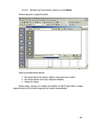 - 33 -
4.2.2.3. Na Barra de Ferramentas, clique no ícone Salvar;
Deverá aparecer a seguinte janela:
Siga os procedimentos abaixo:
• No campo Nome do arquivo, digite o nome para seu modelo.
• No campo Salvar como tipo, selecione Modelo.
• Clique em salvar.
Nesta etapa, criamos um modelo de trabalho no MS Project 2000, a etapa
seguinte será a de formatá-lo segundo as nossas necessidades.
 