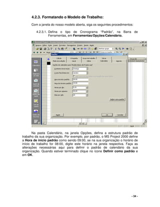 - 34 -
4.2.3. Formatando o Modelo de Trabalho:
Com a janela do nosso modelo aberta, siga os seguintes procedimentos:
4.2.3.1. Defina o tipo de Cronograma “Padrão”, na Barra de
Ferramentas, em Ferramentas/Opções/Calendário.
Na pasta Calendário, na janela Opções, defina a estrutura padrão de
trabalho da sua organização. Por exemplo, por padrão, o MS Project 2000 define
a Hora de início padrão como sendo 09:00, se na sua organização o horário de
início de trabalho for 08:00, digite este horário na janela respectiva. Faça as
alterações necessárias aqui para definir o padrão de calendário da sua
organização. Quando estiver terminado clique no ícone Definir como padrão e
em OK.
 