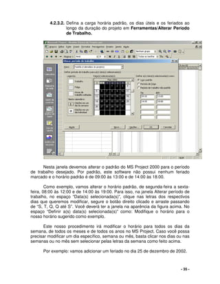 - 35 -
4.2.3.2. Defina a carga horária padrão, os dias úteis e os feriados ao
longo da duração do projeto em Ferramentas/Alterar Período
de Trabalho.
Nesta janela devemos alterar o padrão do MS Project 2000 para o período
de trabalho desejado. Por padrão, este software não possui nenhum feriado
marcado e o horário padrão é de 09:00 às 13:00 e de 14:00 às 18:00.
Como exemplo, vamos alterar o horário padrão, de segunda-feira a sexta-
feira, 08:00 às 12:00 e de 14:00 às 19:00. Para isso, na janela Alterar período de
trabalho, no espaço “Data(s) selecionada(s)”, clique nas letras dos respectivos
dias que queremos modificar, segure o botão direito clicado e arraste passando
de “S, T, Q, Q até S”. Você deverá ter a janela na aparência da figura acima. No
espaço “Definir a(s) data(s) selecionada(s)” como: Modifique o horário para o
nosso horário sugerido como exemplo.
Este nosso procedimento irá modificar o horário para todos os dias da
semana, de todos os meses e de todos os anos no MS Project. Caso você possa
precisar modificar um dia específico, semana ou mês, basta clicar nos dias ou nas
semanas ou no mês sem selecionar pelas letras da semana como feito acima.
Por exemplo: vamos adicionar um feriado no dia 25 de dezembro de 2002.
 
