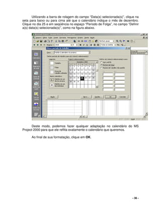 - 36 -
Utilizando a barra de rolagem do campo “Data(s) selecionada(s)”, clique na
seta para baixo ou para cima até que o calendário indique o mês de dezembro.
Clique no dia 25 e em seqüência no espaço “Período de Folga”, no campo “Definir
a(s) data(s) selecionada(s)”, como na figura abaixo.
Deste modo, podemos fazer qualquer adaptação no calendário do MS
Project 2000 para que ele reflita exatamente o calendário que queremos.
Ao final de sua formatação, clique em OK.
 