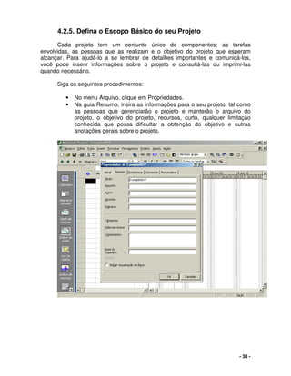 - 38 -
4.2.5. Defina o Escopo Básico do seu Projeto
Cada projeto tem um conjunto único de componentes: as tarefas
envolvidas, as pessoas que as realizam e o objetivo do projeto que esperam
alcançar. Para ajudá-lo a se lembrar de detalhes importantes e comunicá-los,
você pode inserir informações sobre o projeto e consultá-las ou imprimi-las
quando necessário.
Siga os seguintes procedimentos:
• No menu Arquivo, clique em Propriedades.
• Na guia Resumo, insira as informações para o seu projeto, tal como
as pessoas que gerenciarão o projeto e manterão o arquivo do
projeto, o objetivo do projeto, recursos, curto, qualquer limitação
conhecida que possa dificultar a obtenção do objetivo e outras
anotações gerais sobre o projeto.
 