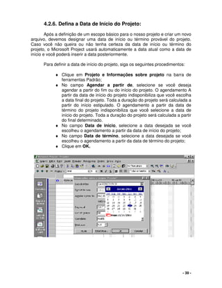 - 39 -
4.2.6. Defina a Data de Início do Projeto:
Após a definição de um escopo básico para o nosso projeto e criar um novo
arquivo, devemos designar uma data de início ou término provável do projeto.
Caso você não queira ou não tenha certeza da data de início ou término do
projeto, o Microsoft Project usará automaticamente a data atual como a data de
início e você poderá inserir a data posteriormente.
Para definir a data de início do projeto, siga os seguintes procedimentos:
♦ Clique em Projeto e Informações sobre projeto na barra de
ferramentas Padrão;
♦ No campo Agendar a partir de, selecione se você deseja
agendar a partir do fim ou do início do projeto. O agendamento A
partir da data de início do projeto indisponibiliza que você escolha
a data final do projeto. Toda a duração do projeto será calculada a
partir do início estipulado. O agendamento a partir da data de
término do projeto indisponibiliza que você selecione a data de
início do projeto. Toda a duração do projeto será calculada a partir
do final determinado.
♦ No campo Data de início, selecione a data desejada se você
escolheu o agendamento a partir da data de início do projeto;
♦ No campo Data de término, selecione a data desejada se você
escolheu o agendamento a partir da data de término do projeto;
♦ Clique em OK.
 
