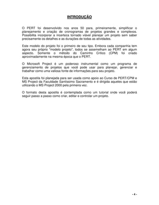 - 4 -
INTRODUÇÃO
O PERT foi desenvolvido nos anos 50 para, primeiramente, simplificar o
planejamento e criação de cronogramas de projetos grandes e complexos.
Possibilita incorporar a incerteza tornado viável planejar um projeto sem saber
precisamente os detalhes e as durações de todas as atividades.
Este modelo do projeto foi o primeiro de seu tipo. Embora cada companhia tem
agora seu próprio "modelo projeto", todos se assemelham ao PERT em algum
aspecto. Somente o método do Caminho Crítico (CPM) foi criado
aproximadamente na mesma época que o PERT.
O Microsoft Project é um poderoso instrumental como um programa de
gerenciamento de projetos que você pode usar para planejar, gerenciar e
trabalhar como uma valiosa fonte de informações para seu projeto.
Esta apostila foi planejada para ser usada como apoio ao Curso de PERT/CPM e
MS Project da Faculdade Santíssimo Sacramento e é dirigida aqueles que estão
utilizando o MS Project 2000 pela primeira vez.
O formato desta apostila é contemplada como um tutorial onde você poderá
seguir passo a passo como criar, editar e controlar um projeto.
 