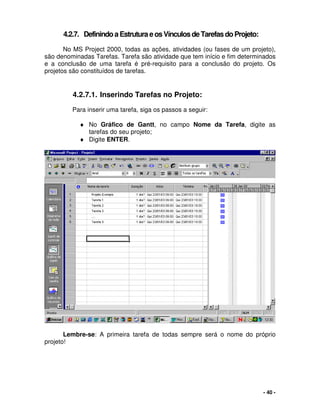 - 40 -
4.2.7. DefinindoaEstruturaeosVínculosdeTarefasdoProjeto:
No MS Project 2000, todas as ações, atividades (ou fases de um projeto),
são denominadas Tarefas. Tarefa são atividade que tem início e fim determinados
e a conclusão de uma tarefa é pré-requisito para a conclusão do projeto. Os
projetos são constituídos de tarefas.
4.2.7.1. Inserindo Tarefas no Projeto:
Para inserir uma tarefa, siga os passos a seguir:
♦ No Gráfico de Gantt, no campo Nome da Tarefa, digite as
tarefas do seu projeto;
♦ Digite ENTER.
Lembre-se: A primeira tarefa de todas sempre será o nome do próprio
projeto!
 