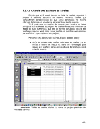 - 41 -
4.2.7.2. Criando uma Estrutura de Tarefas:
Depois que você inserir tarefas na lista de tarefas, organize o
projeto e adicione estrutura ao mesmo recuando tarefas que
compartilham características ou que serão concluídas no mesmo
intervalo de tempo em uma tarefa abrangente ou tarefa resumo.
Você pode usar as tarefas de resumo para mostrar as fases
principais e as subfases do projeto. As tarefas de resumo sintetizam os
dados de suas subtarefas, que são as tarefas agrupadas abaixo das
tarefas de resumo. Você pode recuar tarefas em quantos níveis precisar
para refletir a organização do seu projeto.
Para criar uma estrutura de tarefas, siga os passos abaixo:
♦ Após ter criado suas tarefas, selecione as tarefas que vc
deseja e clique em Recuo na Barra de Formatação para
recuar a(s) tarefa(s) para a direita abaixo da tarefa que será
a tarefa resumo.
Lembre-se: Todas as tarefas abaixo do nome do projeto precisam ser
recuadas a direita!
 