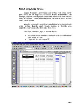 - 42 -
4.2.7.3. Vinculando Tarefas:
Depois de decidir a ordem das suas tarefas, você estará pronto
para colocá-las em seqüência vinculando tarefas relacionadas. Por
exemplo, algumas tarefas podem precisar ser terminadas antes de uma
tarefa sucessora. Outras podem depender da data de início de uma
tarefa predecessora.
Vincular um projeto, consiste em estabelecer uma dependência
entre tarefas. Quando você vincula tarefas, é definida uma
dependência entre as datas de início e de término.
Para Vincular tarefas, siga os passos abaixo:
• No campo Nome da tarefa, selecione duas ou mais tarefas
que desejar vincular.
• Clique em Vincular tarefas .
 