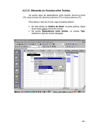 - 44 -
4.2.7.5. Alterando os Vínculos entre Tarefas:
Há quatro tipos de dependência entre tarefas: término-a-início
(TI), início-a-início (II), término-a-término (TT) e início-a-término (IT).
Para alterar o tipo de vínculo, siga os passos abaixo:
• No lado direito do Gráfico de Gantt, na parte gráfica, clique
duas vezes sobre a linha de vínculo;
• Na janela Dependência entre tarefas, no campo Tipo,
selecione o tipo de vínculo desejado.
 