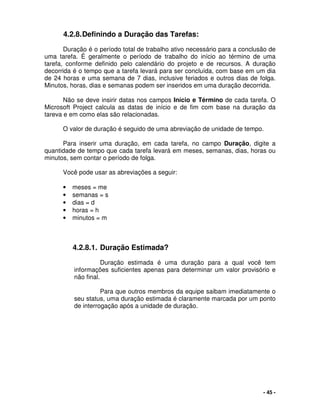 - 45 -
4.2.8.Definindo a Duração das Tarefas:
Duração é o período total de trabalho ativo necessário para a conclusão de
uma tarefa. É geralmente o período de trabalho do início ao término de uma
tarefa, conforme definido pelo calendário do projeto e de recursos. A duração
decorrida é o tempo que a tarefa levará para ser concluída, com base em um dia
de 24 horas e uma semana de 7 dias, inclusive feriados e outros dias de folga.
Minutos, horas, dias e semanas podem ser inseridos em uma duração decorrida.
Não se deve insirir datas nos campos Início e Término de cada tarefa. O
Microsoft Project calcula as datas de início e de fim com base na duração da
tareva e em como elas são relacionadas.
O valor de duração é seguido de uma abreviação de unidade de tempo.
Para inserir uma duração, em cada tarefa, no campo Duração, digite a
quantidade de tempo que cada tarefa levará em meses, semanas, dias, horas ou
minutos, sem contar o período de folga.
Você pode usar as abreviações a seguir:
• meses = me
• semanas = s
• dias = d
• horas = h
• minutos = m
4.2.8.1. Duração Estimada?
Duração estimada é uma duração para a qual você tem
informações suficientes apenas para determinar um valor provisório e
não final.
Para que outros membros da equipe saibam imediatamente o
seu status, uma duração estimada é claramente marcada por um ponto
de interrogação após a unidade de duração.
 