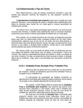- 46 -
4.2.9.Determinando o Tipo de Tarefa:
Para determinarmos o tipo de tarefas, precisamos entender o que são
tarefas que possuem controle de empenho ou não possuem controle de
empenho.
O agendamento controlado pelo empenho indica que à medida que você
adicionar recursos a uma atribuição de tarefa, o trabalho será redistribuído entre
todos os recursos para manter de um modo geral a mesma quantidade de
trabalho para a tarefa.
Da mesma forma, nas tarefas controladas pelo empenho, se você remover
recursos das mesmas, o trabalho será redistribuído entre os recursos restantes,
novamente, para manter a mesma quantidade de trabalho de um modo geral.
Por exemplo, em um tarefa de pintura de uma sala, se dissermos que para
pintar esta sala um determinado pintor consegue pintá-la em 08 (oito) horas,
intuitivamente, sabemos que se em vez de um pintor nós tiver dois pintores, a
tarefa de pintar esta sala deverá demorar menos. Ou seja, ao adicionarmos mais
recurso a uma tarefa, a duração desta modificou. Então esta é uma atividade
(pintar paredes) que possui controle de empenho.
Do mesmo modo, em uma tarefa de pilotar avião, se dissermos que em
uma viagem de Brasília a São Paulo, com um piloto, o vôo demora 1 hora e 30
minutos, não importa a quantidade de pilotos que pilotem o avião, a duração do
vôo será a mesma. Ou seja, ao adicionarmos mais recursos à tarefa, a duração
desta não se modificou. Logo, esta é uma atividade que não possui controle de
empenho.
4.2.9.1. Unidades Fixas, Duração Fixa e Trabalho Fixo.
Devemos além de determinar se a tarefa tem ou não controle
de empenho, verificar se desejamos que ela tenha Unidades Fixas ou
Duração Fixa ou Trabalho Fixo.
A manutenção da quantidade de trabalho constante no
agendamento controlado pelo empenho poderá ocasionar vários efeitos
na duração e nas unidades dependendo do tipo de tarefa.
Por padrão, no MS Project 2000 as tarefas são de Unidades
Fixas e controladas pelo empenho. Isso significa que quanto mais
recursos forem atribuídos a uma tarefa, menor será o trabalho que
cada recurso precisará executar. Como se trata de uma tarefa de
unidade fixa, isso terá o efeito adicional de reduzir a duração.
Se você tiver uma tarefa de Duração Fixa e controlada pelo
empenho, quanto mais recursos forem atribuídos, menor será o
trabalho que cada recurso precisará fazer para concluir a quantidade de
trabalho reduzida da atribuição. Como se trata de uma tarefa de
 