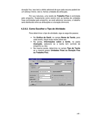 - 47 -
duração fixa, isso terá o efeito adicional de que cada recurso poderá ter
um esforço menor, isto é, menos unidades de atribuição.
Por sua natureza, uma tarefa de Trabalho Fixo é controlada
pelo empenho. Exatamente como ocorre com as tarefas de unidades
fixas controladas pelo empenho, se você adicionar recursos, o trabalho
será distribuído entre as atribuições e a duração diminuirá.
4.2.9.2. Como Escolher o Tipo de Atividade:
Para determinar o tipo de atividade, siga os seguinte passos:
• No Gráfico de Gantt, no campo Nome da Tarefa, para
cada tarefa, clique duas vezes sobre ela;
• Na janela, Informações sobre a tarefa, na pasta
Avançado, selecione se a tarefa tem controle de
empenho ou não;
• Na mesma janela, determine no campo Tipo de Tarefa
se a mesma possui Unidades Fixas ou Duração Fixa
ou Trabalho Fixo.
 