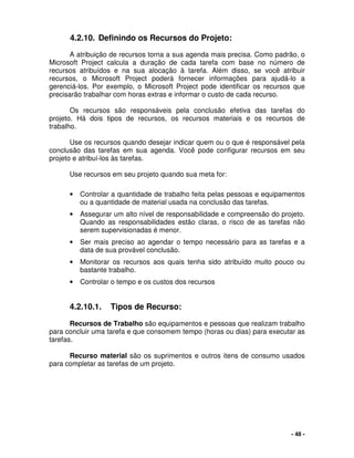 - 48 -
4.2.10. Definindo os Recursos do Projeto:
A atribuição de recursos torna a sua agenda mais precisa. Como padrão, o
Microsoft Project calcula a duração de cada tarefa com base no número de
recursos atribuídos e na sua alocação à tarefa. Além disso, se você atribuir
recursos, o Microsoft Project poderá fornecer informações para ajudá-lo a
gerenciá-los. Por exemplo, o Microsoft Project pode identificar os recursos que
precisarão trabalhar com horas extras e informar o custo de cada recurso.
Os recursos são responsáveis pela conclusão efetiva das tarefas do
projeto. Há dois tipos de recursos, os recursos materiais e os recursos de
trabalho.
Use os recursos quando desejar indicar quem ou o que é responsável pela
conclusão das tarefas em sua agenda. Você pode configurar recursos em seu
projeto e atribuí-los às tarefas.
Use recursos em seu projeto quando sua meta for:
• Controlar a quantidade de trabalho feita pelas pessoas e equipamentos
ou a quantidade de material usada na conclusão das tarefas.
• Assegurar um alto nível de responsabilidade e compreensão do projeto.
Quando as responsabilidades estão claras, o risco de as tarefas não
serem supervisionadas é menor.
• Ser mais preciso ao agendar o tempo necessário para as tarefas e a
data de sua provável conclusão.
• Monitorar os recursos aos quais tenha sido atribuído muito pouco ou
bastante trabalho.
• Controlar o tempo e os custos dos recursos
4.2.10.1. Tipos de Recurso:
Recursos de Trabalho são equipamentos e pessoas que realizam trabalho
para concluir uma tarefa e que consomem tempo (horas ou dias) para executar as
tarefas.
Recurso material são os suprimentos e outros itens de consumo usados
para completar as tarefas de um projeto.
 