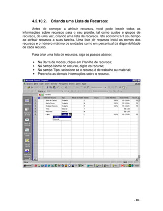 - 49 -
4.2.10.2. Criando uma Lista de Recursos:
Antes de começar a atribuir recursos, você pode inserir todas as
informações sobre recursos para o seu projeto, tal como custos e grupos de
recursos, de uma vez, criando uma lista de recursos. Isto economizará seu tempo
ao atribuir recursos a suas tarefas. Uma lista de recursos inclui os nomes dos
recursos e o número máximo de unidades como um percentual da disponibilidade
de cada recurso.
Para criar uma lista de recursos, siga os passos abaixo:
• Na Barra de modos, clique em Planilha de recursos;
• No campo Nome do recurso, digite os recurso;
• No campo Tipo, selecione se o recurso é de trabalho ou material;
• Preencha as demais informações sobre o recurso.
 