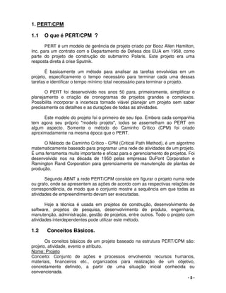 - 5 -
1. PERT/CPM
1.1 O que é PERT/CPM ?
PERT é um modelo de gerência de projeto criado por Booz Allen Hamilton,
Inc. para um contrato com o Departamento de Defesa dos EUA em 1958, como
parte do projeto de construção do submarino Polaris. Este projeto era uma
resposta direta à crise Sputnik.
É basicamente um método para analisar as tarefas envolvidas em um
projeto, especificamente o tempo necessário para terminar cada uma dessas
tarefas e identificar o tempo mínimo total necessário para terminar o projeto.
O PERT foi desenvolvido nos anos 50 para, primeiramente, simplificar o
planejamento e criação de cronogramas de projetos grandes e complexos.
Possibilita incorporar a incerteza tornado viável planejar um projeto sem saber
precisamente os detalhes e as durações de todas as atividades.
Este modelo do projeto foi o primeiro de seu tipo. Embora cada companhia
tem agora seu próprio "modelo projeto", todos se assemelham ao PERT em
algum aspecto. Somente o método do Caminho Crítico (CPM) foi criado
aproximadamente na mesma época que o PERT.
O Método de Caminho Crítico - CPM (Critical Path Method), é um algoritmo
matematicamente baseado para programar uma rede de atividades de um projeto.
É uma ferramenta muito importante e eficaz para o gerenciamento de projetos. Foi
desenvolvido nos na década de 1950 pelas empresas DuPont Corporation e
Ramington Rand Corporation para gerenciamento de manutenção de plantas de
produção.
Segundo ABNT a rede PERT/CPM consiste em figurar o projeto numa rede
ou grafo, onde se apresentem as ações de acordo com as respectivas relações de
correspondência, de modo que o conjunto mostre a sequência em que todas as
atividades de empreendimento devam ser executadas.
Hoje a técnica é usada em projetos de construção, desenvolvimento de
software, projetos de pesquisa, desenvolvimento de produto, engenharia,
manutenção, administração, gestão de projetos, entre outros. Todo o projeto com
atividades interdependentes pode utilizar este método.
1.2 Conceitos Básicos.
Os coneitos básicos de um projeto baseado na estrutura PERT/CPM são:
projeto, atividade, evento e atributo.
Nome: Projeto
Conceito: Conjunto de ações e processos envolvendo recursos humanos,
materiais, financeiros etc., organizados para realização de um objetivo,
concretamente definido, a partir de uma situação inicial conhecida ou
convencionada.
 