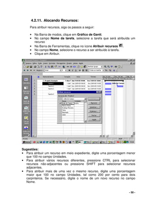 - 50 -
4.2.11. Alocando Recursos:
Para atribuir recursos, siga os passos a seguir:
• Na Barra de modos, clique em Gráfico de Gantt.
• No campo Nome da tarefa, selecione a tarefa que será atribuída um
recurso
• Na Barra de Ferramentas, clique no ícone Atribuir recursos .
• No campo Nome, selecione o recurso a ser atribuído à tarefa.
• Clique em Atribuir.
Sugestões:
• Para atribuir um recurso em meio expediente, digite uma porcentagem menor
que 100 no campo Unidades.
• Para atribuir vários recursos diferentes, pressione CTRL para selecionar
recursos não-adjacentes ou pressione SHIFT para selecionar recursos
adjacentes.
• Para atribuir mais de uma vez o mesmo recurso, digite uma porcentagem
maior que 100 no campo Unidades, tal como 200 por cento para dois
carpinteiros. Se necessário, digite o nome de um novo recurso no campo
Nome.
 
