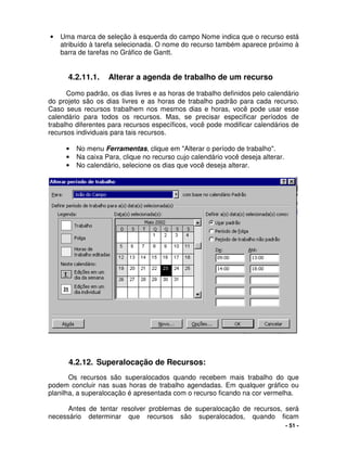 - 51 -
• Uma marca de seleção à esquerda do campo Nome indica que o recurso está
atribuído à tarefa selecionada. O nome do recurso também aparece próximo à
barra de tarefas no Gráfico de Gantt.
4.2.11.1. Alterar a agenda de trabalho de um recurso
Como padrão, os dias livres e as horas de trabalho definidos pelo calendário
do projeto são os dias livres e as horas de trabalho padrão para cada recurso.
Caso seus recursos trabalhem nos mesmos dias e horas, você pode usar esse
calendário para todos os recursos. Mas, se precisar especificar períodos de
trabalho diferentes para recursos específicos, você pode modificar calendários de
recursos individuais para tais recursos.
• No menu Ferramentas, clique em "Alterar o período de trabalho".
• Na caixa Para, clique no recurso cujo calendário você deseja alterar.
• No calendário, selecione os dias que você deseja alterar.
4.2.12. Superalocação de Recursos:
Os recursos são superalocados quando recebem mais trabalho do que
podem concluir nas suas horas de trabalho agendadas. Em qualquer gráfico ou
planilha, a superalocação é apresentada com o recurso ficando na cor vermelha.
Antes de tentar resolver problemas de superalocação de recursos, será
necessário determinar que recursos são superalocados, quando ficam
 