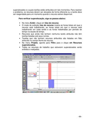 - 52 -
superalocados e a quais tarefas estão atribuídos em tais momentos. Para resolver
o problema, os recursos devem ser alocados de forma diferente ou a tarefa deve
ser reagendada para um momento quando o recurso estiver disponível.
Para verificar superalocação, siga os passos abaixo:
• No menu Exibir, clique em Uso do recurso.
• O modo de exibição Uso do recurso mostra as horas totais em que o
recurso está trabalhando, as horas totais em que o recurso está
trabalhando em cada tarefa e as horas trabalhadas por período de
tempo na escala de tempo.
• Recursos que ainda não tenham nenhuma tarefa atribuída não têm
tarefas listadas sob seus nomes.
• Tarefas que não tenham recursos atribuídos são listadas em Não
atribuído no campo Nome do recurso.
• No menu Projeto, aponte para Filtro para e clique em Recursos
superalocados.
• Todos os recursos de trabalho que estiverem superalocados serão
exibidos e realçados.
 