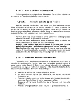 - 53 -
4.2.12.1. Para solucionar superalocação:
Podemos resolver superalocação de dois modos: Reduzindo o trabalho de
um recurso ou Reatribuindo trabalho a outro recurso.
4.2.12.1.1. Reduzir o trabalho de um recurso
Após ter atribuído um recurso a uma tarefa, você pode alterar os valores
totais de trabalho do trabalho de um recurso na tarefa ou alterar os valores de
trabalho de um período de tempo específico durante o qual o recurso trabalha na
tarefa. A personalização de valores de trabalho dessa forma pode fazer com que
sua agenda fique mais precisa em um nível mais detalhado.
• Na Barra de modos, clique em Uso da tarefa. Os recursos estão agrupados
embaixo das tarefas às quais estão atribuídos.
• Na parte da escala de tempo do modo de exibição, altere os valores de
trabalho individuais (ou horas) dos recursos atribuídos.
• Atenção: Você também pode alterar o valor de trabalho total de uma
atribuição de recurso inserindo um novo valor no campo Trabalho.
• Obs: Você também pode usar o modo Uso do recurso para ver e editar os
valores de trabalho das tarefas agrupadas embaixo dos recursos aos quais
estão atribuídos. Na Barra de modos, role e clique em Uso do recurso.
4.2.12.1.2. Reatribuir trabalho a outro recurso
Caso tenha tentado resolver uma superalocação de recursos usando outros
métodos e a superalocação persistir, pode estar na hora de reatribuir a tarefa a
outro recurso mais disponível. Este é um método alternativo de redistribuir
manualmente sua agenda reatribuindo trabalho e não atrasando trabalho. Evite
causar uma superalocação do recurso de substituição.
• Na Barra de modos, role e clique em Uso do recurso.
• No menu Formatar, aponte para Detalhes e, em seguida, clique em
Superalocação.
• Examine a escala de tempo à direita para cada superalocação realçada,
examine a disponibilidade de outros recursos em tal dia.
• Selecione a linha inteira da atribuição de tarefas que você necessita
reatribuir.
• Arraste a atribuição de tarefa para o recurso ao qual deseja reatribuí-la.
 