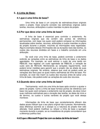 - 54 -
5. A Linha de Base:
4.1.que é uma linha de base?
Uma linha de base é um conjunto de estimativas-chave originais
sobre o projeto. Esse conjunto consiste nas estimativas originais sobre
tarefas, recursos, atribuições e custos inseridas no plano do projeto.
4.2.Por que devo criar uma linha de base?
A linha de base é essencial para controlar o andamento. As
estimativas originais que ela contém são pontos de referência
permanentes, com base nos quais você poderá comparar as informações
atualizadas sobre tarefas, recursos, atribuições e custos inseridas no plano
do projeto durante o projeto, incluindo as informações reais registradas.
Alguns exemplos dessas informações são as durações reais das tarefas, os
custos dos recursos divididos em fases e o trabalho concluído em uma
atribuição.
Se você criar uma linha de base, poderá controlar o andamento
exibindo as variações entre as estimativas da linha de base e os dados
agendados. Por exemplo, se você estimar o custo de uma tarefa em
R$50,00, mas registrar um custo agendado de R$60,00, a variação de
custo será de R$10,00. Monitorando as variações regularmente, você
poderá tomar medidas para garantir que o projeto não se afaste de suas
estimativas originais. No entanto, observe que você só poderá exibir as
variações dos itens para os quais inseriu estimativas da linha de base. Por
exemplo, se você não inserir os custos dos recursos antes de salvar uma
linha de base, não poderá exibir as variações de custo dos recursos.
4.3.Quando devo criar uma linha de base?
Teoricamente, você cria uma linha de base após concluir e ajustar o
plano do projeto. Como a linha de base fornece pontos de referência com
base nos quais você compara o andamento real do projeto, ela deve incluir
suas melhores estimativas para a duração das tarefas, as datas de início e
de término, os custos e outras variáveis do projeto que você deseja
monitorar.
Informações da linha de base que constantemente diferem dos
dados atuais indicam que o seu plano original não é preciso. Normalmente,
essa diferença ocorrerá se o escopo ou a natureza do projeto tiver sido
alterada. Você poderá modificar ou refazer a linha de base a qualquer
momento durante o projeto, se os investidores do projeto concordarem que
a diferença justifica isso.
4.4.OqueoMicrosoftProjectfaz comosdadosdalinhadebase?
 