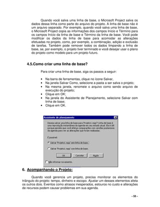 - 55 -
Quando você salva uma linha de base, o Microsoft Project salva os
dados dessa linha como parte do arquivo do projeto. A linha de base não é
um arquivo separado. Por exemplo, quando você salva uma linha de base,
o Microsoft Project copia as informações dos campos Início e Término para
os campos Início da linha de base e Término da linha de base. Você pode
modificar os dados da linha de base para acomodar as alterações
efetuadas no projeto, como, por exemplo, a combinação, adição e exclusão
de tarefas. Também pode remover todos os dados limpando a linha de
base, se, por exemplo, o projeto tiver terminado e você desejar usar o plano
do projeto como modelo para um projeto futuro.
4.5.Como criar uma linha de base?
Para criar uma linha de base, siga os passos a seguir:
• Na barra de ferramentas, clique no ícone Salvar,
• Na janela Salvar Como, selecione a pasta a ser salva o projeto;
• Na mesma janela, renomeie o arquivo como sendo arquivo de
execução do projeto;
• Clique em OK;
• Na janela do Assistente de Planejamento, selecione Salvar com
linha de base;
• Clique em OK.
6. Acompanhando o Projeto:
Quando você gerencia um projeto, precisa monitorar os elementos do
triângulo do projeto: tempo, dinheiro e escopo. Ajustar um desses elementos afeta
os outros dois. Eventos como atrasos inesperados, estouros no custo e alterações
de recursos podem causar problemas em sua agenda.
 