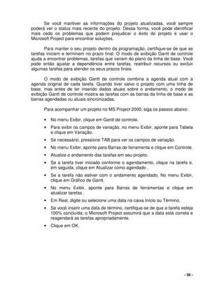 - 56 -
Se você mantiver as informações do projeto atualizadas, você sempre
poderá ver o status mais recente do projeto. Dessa forma, você pode identificar
mais cedo os problemas que podem prejudicar o êxito do projeto e usar o
Microsoft Project para encontrar soluções.
Para manter o seu projeto dentro da programação, certifique-se de que as
tarefas iniciem e terminem no prazo final. O modo de exibição Gantt de controle
ajuda a encontrar problemas, tarefas que variam do plano da linha de base. Você
pode então ajustar a dependência entre tarefas, reatribuir recursos ou excluir
algumas tarefas para atender os seus prazos finais.
O modo de exibição Gantt de controle combina a agenda atual com a
agenda original de cada tarefa. Quando tiver salvo o projeto com uma linha de
base, mas antes de ter inserido dados atuais sobre o andamento, o modo de
exibição Gantt de controle mostra as tarefas com as barras da linha de base e as
barras agendadas ou atuais sincronizadas.
Para acompanhar um projeto no MS Project 2000, siga os passos abaixo:
• No menu Exibir, clique em Gantt de controle.
• Para exibir os campos de variação, no menu Exibir, aponte para Tabela
e clique em Variação.
• Se necessário, pressione TAB para ver os campos de variação.
• No menu Exibir, aponte para Barras de ferramenta e clique em Controle.
• Atualize o andamento das tarefas em seu projeto.
• Se a tarefa tiver iniciado conforme o agendamento, clique na tarefa e,
em seguida, clique em Atualizar como agendado .
• Se a tarefa não estiver com o andamento agendado, No menu Exibir,
clique em Gráfico de Gantt.
• No menu Exibir, aponte para Barras de ferramentas e clique em
atualizar tarefas .
• Em Real, digite ou selecione uma data na caixa Início ou Término.
• Se você inserir uma data de término, certifique-se de que a tarefa esteja
100% concluída; o Microsoft Project assumirá que a data está correta e
reagendará as tarefas apropriadamente.
• Clique em OK.
 