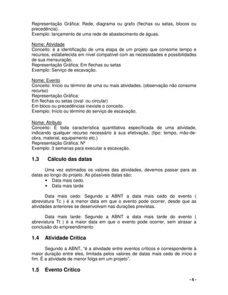 - 6 -
Representação Gráfica: Rede, diagrama ou grafo (flechas ou setas, blocos ou
precedência).
Exemplo: lançamento de uma rede de abastecimento de águas.
Nome: Atividade
Conceito: é a identificação de uma etapa de um projeto que consome tempo e
recursos, estabelecida em nível compatível com as necessidades e possibilidades
de sua mensuração.
Representação Gráfica: Em flechas ou setas
Exemplo: Serviço de escavação.
Nome: Evento
Conceito: Início ou término de uma ou mais atividades. (observação não consome
recurso)
Representação Gráfica:
Em flechas ou setas (oval ou circular)
Em bloco ou precedências inexiste o conceito.
Exemplo: Início ou término do serviço de escavação.
Nome: Atributo
Conceito: É toda característica quantitativa específicada de uma atividade,
indicando qualquer recurso necessário à sua efetivação. (tipo: tempo, mão-de-
obra, material, equipamento etc.)
Representação Gráfica: Nº
Exemplo: 3 semanas para executar a escavação.
1.3 Cálculo das datas
Uma vez estimados os valores das atividades, devemos passar para as
datas ao longo do projeto. As póssíveis datas são:
• Data mais cedo.
• Data mais tarde
Data mais cedo: Segundo a ABNT a data mais cedo do evento (
abreviatura Tc ) é a menor data em que o evento pode ocorrer, desde que as
atividades anteriores se desenvolvam nas durações previstas.
Data mais tarde: Segundo a ABNT a data mais tarde do evento (
abreviatura Tt ) é a maior data em que o evento pode ocorrer, sem atrasar a
conclusão do empreendimento
1.4 Atividade Crítica
Segundo a ABNT, “é a atividade entre eventos críticos e correspondente à
maior duração entre eles, limitada pelos valores de datas mais cedo de início e
fim. É a atividade de menor folga em um projeto”.
1.5 Evento Crítico
 