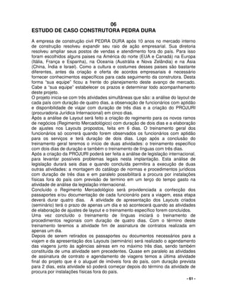 - 61 -
06
ESTUDO DE CASO CONSTRUTORA PEDRA DURA
A empresa de construção civil PEDRA DURA após 10 anos no mercado interno
de construção resolveu expandir seu raio de ação empresarial. Sua diretoria
resolveu ampliar seus postos de vendas e atendimento fora do país. Para isso
foram escolhidos alguns paises na América do norte (EUA e Canadá) na Europa
(Itália, França e Espanha), na Oceania (Austrália e Nova Zelândia) e na Ásia
(China, Índia e Israel). Como a cultura e costumes desses paises são bastante
diferentes, antes da criação e oferta de acordos empresariais é necessário
fornecer conhecimentos específicos para cada seguimento da construtora. Desta
forma “sua equipe” ficou a frente do planejamento deste avanço de mercado.
Cabe a “sua equipe” estabelecer os prazos e determinar todo acompanhamento
deste projeto.
O projeto inicia-se com três atividades simultâneas que são: a análise do layout de
cada país com duração de quatro dias, a observação de funcionários com aptidão
e disponibilidade de viajar com duração de três dias e a criação do PROJURI
(procuradoria Jurídica Internacional) em cinco dias.
Após a análise de Layout será feito a criação do regimento para os novos ramos
de negócios (Regimento Mercadológico) com duração de dois dias e a elaboração
de ajustes nos Layouts propostos, feita em 6 dias. O treinamento geral dos
funcionários só ocorrerá quando forem observados os funcionários com aptidão
para os serviços e terá duração de dois dias. Logo após a conclusão do
treinamento geral teremos o início de duas atividades: o treinamento específico
com dois dias de duração e também o treinamento de línguas com três dias.
Após a criação da PROJURI poderá ser feita a análise de legislação internacional,
para levantar possíveis problemas legais nesta implantação. Esta análise de
legislação durará seis dias e quando concluída permitira a execução de duas
outras atividades: a montagem do catálogo de normas e procedimentos jurídicos
com duração de três dias e em paralelo possibilitará a procura por instalações
físicas fora do país com previsão de termino em um terço do tempo gasto na
atividade de análise da legislação internacional.
Concluído o Regimento Mercadológico será providenciada a confecção dos
passaportes e/ou documentação de cada funcionário para a viagem, essa etapa
deverá durar quatro dias. A atividade de apresentação dos Layouts criados
(seminário) terá o prazo de apenas um dia e só acontecerá quando as atividades
de elaboração de ajustes de layout e o treinamento específico forem concluídos.
Uma vez concluído o treinamento de línguas iniciará o treinamento de
procedimentos regionais com duração de quatro dias. Com o término deste
treinamento teremos a atividade fim de assinatura de contratos realizada em
apenas um dia.
Depois de serem retirados os passaportes ou documentos necessários para a
viajem e da apresentação dos Layouts (seminário) será realizado o agendamento
das viagens junto às agências aéreas em no máximo três dias, sendo também
constituída de uma atividade sem precedentes. Quase em paralelo as atividades
de assinatura de contrato e agendamento de viagens temos a última atividade
final do projeto que é o aluguel de imóveis fora do país, com duração prevista
para 2 dias, esta atividade só poderá começar depois do término da atividade de
procura por instalações físicas fora do país.
 