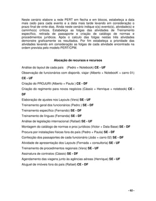 - 62 -
Neste cenário elabore a rede PERT em flecha e em blocos, estabeleça a data
mais cedo para cada evento e a data mais tarde levando em consideração o
prazo final de vinte dias. Ainda neste cenário indique o(s) evento(s), atividade(s) e
caminho(s) críticos. Estabeleça as folgas das atividades de Treinamento
específico, retirada de passaporte e criação de catálogo de normas e
procedimentos jurídicos. Após o calculo das folgas nestas três atividades
demonstre graficamente os resultados. Por fim estabeleça a prioridade das
atividades levando em consideração as folgas de cada atividade encontrada na
ordem prevista pelo modelo PERT/CPM.
Alocação de recursos e recursos
Análise do layout de cada país (Pedro + Notebook) CE - UF
Observação de funcionários com disponib. viajar (Alberto + NotebooK + carro 01)
CE - UF
Criação do PROJURI (Alberto + Paula ) CE - DF
Criação do regimento para novos negócios (Cássio + Henrique + notebook) CE -
DF
Elaboração de ajustes nos Layouts (Vera) SE - UF
Treinamento geral dos funcionários (Pedro ) SE - DF
Treinamento específico (Fernando) SE - DF
Treinamento de línguas (Fernanda) SE - DF
Análise de legislação internacional (Rafael) SE - UF
Montagem do catálogo de normas e proc jurídicos (Victor + Data Base) SE - DF
Procura por instalações físicas fora do país (Pedro + Paula) SE - DF
Confecção dos passaportes de cada funcionário (João + carro 02) SE - DF
Atividade de apresentação dos Layouts (Fernada + consultoria) SE - UF
Treinamento de procedimentos regionais (Vera) SE - UF
Assinatura de contratos (Cássio) SE - DF
Agendamento das viagens junto às agências aéreas (Henrique) SE - UF
Aluguel de imóveis fora do país (Rafael) CE - DF
 
