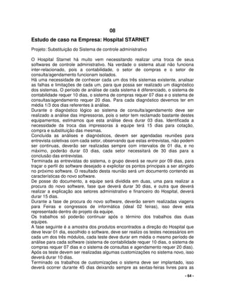 - 64 -
08
Estudo de caso na Empresa: Hospital STARNET
Projeto: Substituição do Sistema de controle administrativo
O Hospital Starnet há muito vem necessitando realizar uma troca de seus
softwares de controle administrativo. Na verdade o sistema atual não funciona
inter-relacionado, pois a contabilidade, o setor de compras e o setor de
consulta/agendamento funcionam isolados.
Há uma necessidade de conhecer cada um dos três sistemas existente, analisar
as falhas e limitações de cada um, para que possa ser realizado um diagnóstico
dos sistemas. O período de análise de cada sistema é diferenciado, o sistema de
contabilidade requer 10 dias, o sistema de compras requer 07 dias e o sistema de
consultas/agendamento requer 20 dias. Para cada diagnóstico devemos ter em
média 1/3 dos dias referentes à análise.
Durante o diagnóstico lógico ao sistema de consulta/agendamento deve ser
realizado a análise das impressoras, pois o setor tem reclamado bastante destes
equipamentos, estimamos que esta análise deva durar 03 dias. Identificada a
necessidade da troca das impressoras à equipe terá 15 dias para cotação,
compra e substituição das mesmas.
Concluída as análises e diagnósticos, devem ser agendadas reuniões para
entrevista coletivas com cada setor, observando que estas entrevistas, não podem
ser continuas, deverão ser realizadas sempre com intervalos de 01 dia, e no
máximo, poderão durar 03 dias, cada setor necessitará de 30 dias para a
conclusão das entrevistas.
Terminada as entrevistas do sistema, o grupo deverá se reunir por 09 dias, para
traçar o perfil do software desejado e explicitar os pontos principais a ser atingido
no próximo software. O resultado desta reunião será um documento contendo as
características do novo software.
De posse do documento, a equipe será dividida em duas, uma para realizar a
procura do novo software, fase que deverá durar 30 dias, e outra que deverá
realizar a explicação aos setores administrativo e financeiro do Hospital, deverá
durar 15 dias.
Durante a fase de procura do novo software, deverão serem realizadas viagens
para Feiras e congressos de informática (ideal 02 feiras), isso deve esta
representado dentro do projeto da equipe.
Os trabalhos só poderão continuar após o término dos trabalhos das duas
equipes.
A fase seguinte é a amostra dos produtos encontrados a direção do Hospital que
deve levar 01 dia, escolhido o software, deve ser realizo os testes necessários em
cada um dos três módulos, cada teste deve durar em média o mesmo período de
análise para cada software (sistema de contabilidade requer 10 dias, o sistema de
compras requer 07 dias e o sistema de consultas e agendamento requer 20 dias).
Após os teste devem ser realizadas algumas customizações no sistema novo, isso
deverá durar 10 dias.
Terminado os trabalhos de customizações o sistema deve ser implantado, isso
deverá ocorrer durante 45 dias deixando sempre as sextas-feiras livres para as
 