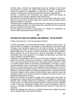 - 65 -
reuniões. Após o término das implantações deverá ser realizado o treinamento
dos sistemas nos setores, em média o treinamento deverá levar 12 dias para o
módulo do sistema de contabilidade, 15 dias para o módulo do sistema de
compras e 10 dias para o módulo do sistema de consultas e agendamento.
Durante o treinamento dos funcionários uma equipe deverá está sempre de
prontidão para tirar dúvidas e agendar novos treinamentos.
Após término do treinamento deverá ser feita uma nova visita a cada setor, porém
cada visita deverá durar 05 dias sendo que a próxima visita só poderá ocorrer
quando a anterior for concluída.
Finalizado todas as etapas deve ser observado que o pagamento dos funcionários
ocorrerá sempre nos dias 15 e 30 de cada mês, e que todo dia 10 de cada mês
deve ser marcada uma reunião geral.
30 dias depois de concluído o serviço deve ser realizado um diagnóstico do
sistema implementado que deverá durar 05 dias.
09
ESTUDO DE CASO NA FABRICA DE BEBIDAS “TA NO PONTO”
Projeto: Construção da 1ª linha de produção da Fábrica
A fabrica de bebida Ta no Ponto deverá começar a produzir sucos no dia 1 de
junho de 2006 e só dispõe de 120 dias para a construção da sua primeira linha de
montagem que representa apenas 20% do total da fábrica. As obras estão
programadas para iniciar no dia 01 de janeiro de 2006. A terraplanagem foi doada
pela prefeitura local é consumira 19 dias consecutivos, durante esta atividade a
fábrica recebera no dia 10 de janeiro a visita do governador do estado e as
autoridades, esta visita representa a contratação de seguranças, que devem já
iniciar o trabalho no dia 08 de janeiro.
Finalizada a terraplanagem entram em cena três grupos: Pedreiros, hidráulica e
elétrica. Os primeiro a iniciarem os trabalhos é o grupo da hidráulica pois deverá
furar o poço que alimentará a fábrica com água esta atividade consumirá 12 dias
e só pode começar depois de terminada a terraplanagem. Terminado o poço o
grupo de pedreiros inicia a construção do alicerce e do galpão. O alicerce estará
pronto em 10 dias sendo que seu inicio só poderá começar depois de no mínimo 3
dias de terminada a perfuração do poço. Uma vez concluído o alicerce o grupo de
pedreiros construirá o galpão, as paredes do galpão levarão 15 dias para sua total
conclusão, paralelo a isso o grupo da elétrica deverá operar quando o grupo de
pedreiros já estiver no 5º dia de construção do galpão e só deverá encerrar suas
atividades 30 dias depois do inicio.
Depois de concluído as paredes do galpão será implementada toda alinha de
produção pois a mesmo deverá ser colocada por cima do galpão, as máquinas só
poderão iniciar o trabalho depois que os pedreiros e a elétrica tenham terminado
os seus serviço. As máquinas da produção levarão 10 dias para serem instaladas
e mais 7 dias para configuração. Depois disso o grupo de pedreiros retorno e
termina a conclusão do telhado do galpão que terá o prazo de 5 dias para ser
concluído.
Depois da instalação das máquinas a hidráulica deverá fazer a ligação dos tubos
com os equipamentos o que consumirá 8 dias.
 
