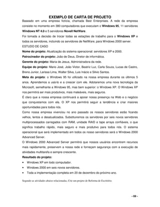 - 69 -
EXEMPLO DE CARTA DE PROJETO
Baseado em uma empresa fictícia, chamada Best Enterprises. A rede da empresa
consiste no momento em 380 computadores que executam o Windows 95, 11 servidores
Windows NT 4.0 e 5 servidores Novell NetWare.
Foi tomada a decisão de trocar todas as estações de trabalho para o Windows XP e
todos os servidores, incluindo os servidores de NetWare, para Windows 2000 server.
ESTUDO DE CASO
Nome do projeto: Atualização do sistema operacional: servidores XP e 2000.
Patrocinador do projeto: João de Deus, Diretor de informática.
Gerente do projeto: Maria de Jesus, Administradora da rede.
Equipe do projeto: Mario José, João Victor, Beatriz Luz, Carla Souza, Lucas de Castro,
Breno Junior, Larissa Lima, Walter Silva, Luis Inácio e Silvio Santos.
Meta do projeto: o Windows 95 foi utilizado na nossa empresa durante os últimos 5
anos. Aprendemos a usá-lo e a crescer com ele. Adotaremos uma nova tecnologia da
Microsoft, semelhante a Windows 95, mas bem superior: o Windows XP. O Windows XP
nos permitirá ser mais produtivos, mais maleáveis, mais seguros.
É claro que a nossa empresa continuará a apoiar nossa presença na Web e o negócio
que conquistamos com ela. O XP nos permitirá seguir a tendência e criar maiores
oportunidades para todos nós.
Como nossa empresa vivenciou no ano passado os nossos servidores estão ficando
velhos, lentos e desatualizados. Substituiremos os servidores por seis novos servidores
multiprocessados carregados com RAM, unidade RAID e tape arrays confiáveis, o que
significa trabalho rápido, mais seguro e mais produtivo para todos nós. O sistema
operacional que será implementado em todos os nosso servidores será o Windows 2000
Advanced Server.
O Windows 2000 Advanced Server permitirá que nossos usuários encontrem recursos
mais rapidamente, preservem a nossa rede e forneçam segurança com a execução de
atividades multitarefa e sempre crescente.
Resultado do projeto:
• Windows XP em todo computador.
• Windows 2000 em seis novos servidores.
• Toda a implementação completa em 20 de dezembro do próximo ano.
Segundo as atividades abaixo relacionadas, Crie um projeto de Reforma de Escritório.
 