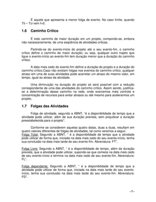 - 7 -
É aquele que apresenta a menor folga de evento. No caso limite, quando
Tti – Tci vem f=0.
1.6 Caminho Crítico
É todo caminho de maior duração em um projeto, compondo-se, embora
não necessariamente, de uma seqüência de atividades críticas.
Partindo-se do evento-início do projeto até o seu evento-fim, o caminho
crítico define o caminho de maior duração; ou seja, qualquer outro trajeto que
ligue o evento-início ao evento-fim tem duração menor que a duração do caminho
crítico.
A data mais cedo do evento-fim define a duração do projeto e a duração do
caminho crítico.Caso não existam folgas nos eventos do caminho crítico, qualquer
atraso em uma de suas atividades pode acarretar um atraso do mesmo valor, em
tempo, igual ao atraso da atividade.
Uma diminuição na duração do projeto só será possível com a redução
correspondente de uma das atividades do caminho crítico. Assim sendo, justifica-
se a determinação desse caminho na rede, onde exercemos mais controle e
concentração de recursos para evitar atrasos ou até mesmo para acelerarmos um
projeto.
1.7 Folgas das Atividades
Folga de atividade, segundo a ABNT, “é a disponibilidade de tempo que a
atividade pode utilizar, além de sua duração prevista, sem prejudicar a duração
preestabelecida para o projeto”.
Conforme se considerem aquelas quatro datas, duas a duas, resultam em
quatro valores diferentes de folgas de atividades, tal como veremos a seguir.
Folga Total: Segundo a ABNT, “ é a disponibilidade de tempo que a atividade
pode utilizar de forma que, iniciada na data mais cedo do seu evento-início, tenha
sua conclusão na data mais tarde do seu evento-fim. Abreviatura: FT”.
Folga Livre: Segundo a ABNT, “ é a disponibilidade de tempo, além da duração
prevista, que a atividade pode utilizar, supondo-se que comece na data mais cedo
de seu evento-início e termine na data mais cedo de seu evento-fim. Abreviatura:
FL”.
Folga dependente: Segundo a ABNT, “ é a disponibilidade de tempo que a
atividade pode utilizar de forma que, iniciada na data mais tarde do seu evento-
início, tenha sua conclusão na data mais tarde do seu evento-fim. Abreviatura:
FD”.
 