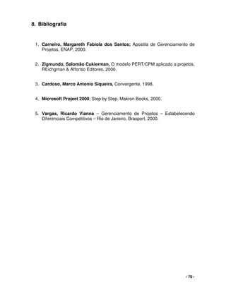 - 70 -
8. Bibliografia
1. Carneiro, Margareth Fabíola dos Santos; Apostila de Gerenciamento de
Projetos, ENAP, 2000.
2. Zigmundo, Salomão Cukierman, O modelo PERT/CPM aplicado a projetos,
REichgman & Affonso Editores, 2000.
3. Cardoso, Marco Antonio Siqueira, Convergente, 1998.
4. Microsoft Project 2000; Step by Step, Makron Books, 2000.
5. Vargas, Ricardo Vianna – Gerenciamento de Projetos – Estabelecendo
Diferenciais Competitivos – Rio de Janeiro, Brasport, 2000.
 