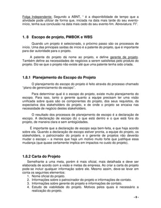 - 8 -
Folga Independente: Segundo a ABNT, “ é a disponibilidade de tempo que a
atividade pode utilizar de forma que, iniciada na data mais tarde do seu evento-
início, tenha sua conclusão na data mais cedo do seu evento-fim. Abreviatura: FI”.
1. 8 Escopo de projeto, PMBOK e WBS
Quando um projeto é selecionado, o próximo passo são os processos de
início. Uma das principais saídas do início é a patente do projeto, que é importante
para dar autoridade para o projeto.
A patente do projeto dá nome ao projeto, e define gerente de projeto.
Também define as necessidades de negócios a serem satisfeitas pelo produto do
projeto. Diz-se que o projeto não existe até que uma patente tenha sido criada.
1.8.1 Planejamento do Escopo do Projeto
O planejamento do escopo do projeto é feito através do processo chamado
‘‘plano de gerenciamento do escopo’’.
Para determinar qual é o escopo do projeto, existe muito planejamento do
escopo. Para isso, tanto o gerente quanto a equipe precisam ter uma visão
unificada sobre quais são os componentes do projeto, dos seus requisitos, da
expectativa dos stakeholders do projeto, e de onde o projeto se encaixa nas
necessidade de negócio destes stakeholders.
O resultado dos processos de planejamento de escopo é a declaração de
escopo. A declaração de escopo diz o que está dentro e o que está fora do
projeto, de maneira clara e sem ambigüidades.
É importante que a declaração de escopo seja bem-feita, e que haja acordo
sobre ela. Quando a declaração de escopo estiver pronta, a equipe do projeto, os
stakeholders, o patrocinador do projeto e o gerente de projetos não deverão
mudar o escopo – a menos que haja um motivo muito forte que justifique essa
mudança (que quase certamente implica em impactos no custo do projeto).
1.8.2 Carta do Projeto
Semelhante a uma meta, porém é mais oficial, mais detalhada e deve ser
elaborada de acordo com a visão e metas da empresa. Ao criar a carta do projeto
pode-se incluir qualquer informação sobre ele. Mesmo assim, deve-se levar em
conta os seguintes elementos:
1. Nome oficial do projeto.
2. Informações sobre o patrocinador do projeto e informações de contato.
3. Informações sobre gerente do projeto e informações de contato.
4. Estudo de viabilidade do projeto. Motivos pelos quais é necessário a
realização do projeto.
 