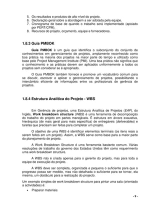 - 9 -
5. Os resultados e produtos de alto nível do projeto.
6. Declaração geral sobre a abordagem a ser adotada pela equipe.
7. Cronograma de base de quando o trabalho será implementado (apoiado
por PERT/CPM).
8. Recursos do projeto, orçamento, equipe e fornecedores.
1.8.3 Guia PMBOK
Guia PMBOK é um guia que identifica o subconjunto do conjunto de
conhecimentos em gerenciamento de projetos, amplamente reconhecido como
boa prática na maioria dos projetos na maior parte do tempo e utilizado como
base pelo Project Management Institute (PMI). Uma boa prática não significa que
o conhecimento e as práticas devem ser aplicados uniformemente a todos os
projetos sem considerar se é apropriado.
O Guia PMBOK também fornece e promove um vocabulário comum para
se discutir, escrever e aplicar o gerenciamento de projetos, possibilitando o
intercâmbio eficiente de informações entre os profissionais de gerência de
projetos.
1.8.4 Estrutura Analítica do Projeto - WBS
Em Gerência de projetos, uma Estrutura Analítica de Projetos (EAP), do
Inglês, Work breakdown structure (WBS) é uma ferramenta de decomposição
do trabalho do projeto em partes manejáveis. É estrutura em árvore exaustiva,
hierárquica (de mais geral para mais específica) de entregáveis (deliverables) e
tarefas que precisam ser feitas para completar um projeto.
O objetivo de uma WBS é identificar elementos terminais (os itens reais a
serem feitos em um projeto). Assim, a WBS serve como base para a maior parte
do planejamento de projeto.
A Work Breakdown Structure é uma ferramenta bastante comum. Várias
resoluções de trabalho do governo dos Estados Unidos têm como requerimento
uma work breakdown structure.
A WBS não é criada apenas para o gerente do projeto, mas para toda a
equipe de execução do projeto.
A WBS deve ser completa, organizada e pequena o suficiente para que o
progresso possa ser medido, mas não detalhada o suficiente para se tornar, ela
mesma, um obstáculo para a realização do projecto.
Um exemplo simples de work breakdown structure para pintar uma sala (orientado
a actividades) é:
• Preparar materiais
 