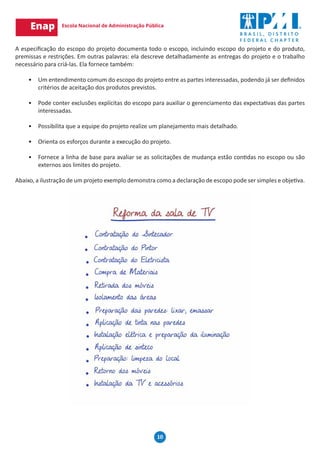 10
A especificação do escopo do projeto documenta todo o escopo, incluindo escopo do projeto e do produto,
premissas e restrições. Em outras palavras: ela descreve detalhadamente as entregas do projeto e o trabalho
necessário para criá-las. Ela fornece também:
•	 Um entendimento comum do escopo do projeto entre as partes interessadas, podendo já ser definidos
critérios de aceitação dos produtos previstos.
•	 Pode conter exclusões explícitas do escopo para auxiliar o gerenciamento das expectativas das partes
interessadas.
•	 Possibilita que a equipe do projeto realize um planejamento mais detalhado.
•	 Orienta os esforços durante a execução do projeto.
•	 Fornece a linha de base para avaliar se as solicitações de mudança estão contidas no escopo ou são
externos aos limites do projeto.
Abaixo, a ilustração de um projeto exemplo demonstra como a declaração de escopo pode ser simples e objetiva.
 