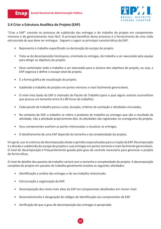11
3.4 Criar a Estrutura Analítica do Projeto (EAP)
"Criar a EAP" consiste no processo de subdivisão das entregas e do trabalho do projeto em componentes
menores e de gerenciamento mais fácil. O principal benefício desse processo é o fornecimento de uma visão
estruturada do que deve ser entregue. Seguem a seguir as principais características da EAP:
•	 Representa o trabalho especificado na declaração do escopo do projeto.
•	 Trata-se da decomposição hierárquica, orientada às entregas, do trabalho a ser executado pela equipe
para atingir os objetivos do projeto.
•	 Deve contemplar todo o trabalho a ser executado para o alcance dos objetivos do projeto, ou seja, a
EAP organiza e define o escopo total do projeto.
•	 É a forma gráfica de visualização do projeto.
•	 Subdivide o trabalho do projeto em partes menores e mais facilmente gerenciáveis.
•	 O nível mais baixo da EAP é chamado de Pacote de Trabalho (para o qual alguns autores aconselham
que possua um tamanho entre 8 e 80 horas de trabalho).
•	 Cada pacote de trabalho possui custo, duração, critérios de aceitação e atividades vinculadas.
•	 No contexto da EAP, o trabalho se refere a produtos de trabalho ou entregas que são o resultado da
atividade, não a atividade propriamente dita. As atividades são registradas no cronograma do projeto.
•	 Seus componentes auxiliam as partes interessadas a visualizar as entregas.
•	 O detalhamento de uma EAP depende do tamanho e da complexidade do projeto.
Em geral, usa-se a técnica de decomposição aliada a opiniões especializadas para a criação da EAP. Decomposição
é a divisão e subdivisão do escopo do projeto e suas entregas em partes menores e mais facilmente gerenciáveis.
O nível de decomposição é frequentemente guiado pelo grau de controle necessário para gerenciar o projeto
de forma eficaz.
O nível de detalhe dos pacotes de trabalho variará com o tamanho e complexidade do projeto. A decomposição
completa do projeto em pacotes de trabalho geralmente envolve as seguintes atividades:
•	 Identificação e análise das entregas e de seu trabalho relacionado.
•	 Estruturação e organização da EAP.
•	 Decomposição dos níveis mais altos da EAP em componentes detalhados em menor nível.
•	 Desenvolvimento e designação de códigos de identificação aos componentes da EAP.
•	 Verificação de que o grau de decomposição das entregas é apropriado.
 