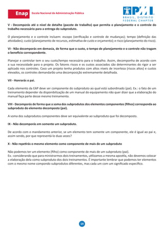 14
V - Decomporás até o nível de detalhe (pacote de trabalho) que permita o planejamento e o controle do
trabalho necessário para a entrega do subproduto.
O planejamento e o controle incluem: escopo (verificação e controle de mudanças); tempo (definição das
atividades); custo (planejamento de recursos, estimativa de custo e orçamento); e risco (planejamento do risco).
VI - Não decomporás em demasia, de forma que o custo, o tempo de planejamento e o controle não tragam
o benefício correspondente.
Planejar e controlar tem o seu custo/tempo necessário para o trabalho. Assim, decomponha de acordo com
a sua necessidade para o projeto. Os fatores riscos e os custos associados são determinantes do rigor a ser
aplicado nos controles. Caso um projeto tenha produtos com altos níveis de incerteza (riscos altos) e custos
elevados, os controles demandarão uma decomposição extremamente detalhada.
VII - Honrarás o pai.
Cada elemento da EAP deve ser componente do subproduto ao qual está subordinado (pai). Ex.: o fato de um
treinamento depender da disponibilização de um manual do equipamento não quer dizer que a elaboração do
manual faça parte desse mesmo treinamento.
VIII - Decomporás de forma que a soma dos subprodutos dos elementos componentes (filhos) corresponda ao
subproduto do elemento decomposto (pai).
A soma dos subprodutos componentes deve ser equivalente ao subproduto que foi decomposto.
IX - Não decomporás em somente um subproduto.
De acordo com o mandamento anterior, se um elemento tem somente um componente, ele é igual ao pai e,
assim sendo, por que representá-lo duas vezes?
X - Não repetirás o mesmo elemento como componente de mais de um subproduto
Não podemos ter um elemento (filho) como componente de mais de um subproduto (pai).
Ex.: considerando que para ministrarmos dois treinamentos, utilizamos a mesma apostila, não devemos colocar
a elaboração dela como subproduto dos dois treinamentos. É importante lembrar que podemos ter elementos
com o mesmo nome compondo subprodutos diferentes, mas cada um com um significado específico.
 