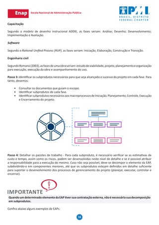 16
Capacitação
Segundo o modelo de desenho instrucional ADDIE, as fases seriam: Análise; Desenho; Desenvolvimento;
Implementação e Avaliação.
Software
Segundo o Rational Unified Process (RUP), as fases seriam: Iniciação, Elaboração, Construção e Transição.
Engenharia civil
SegundoRomano(2003),asfasesdeumaobraseriam:estudodeviabilidade,projeto,planejamentoeorganização
para execução, execução da obra e acompanhamento do uso.
Passo 3: Identificar os subprodutos necessários para que seja alcançado o sucesso do projeto em cada fase. Para
tanto, devemos:
•	 Consultar os documentos que guiam o escopo.
•	 Identificar subprodutos de cada fase.
•	 IdentificarsubprodutosnecessáriosaosmacroprocessosdeIniciação,Planejamento,Controle,Execução
e Encerramento do projeto.
Passo 4: Detalhar os pacotes de trabalho - Para cada subproduto, é necessário verificar se as estimativas de
custo e tempo, assim como os riscos, podem ser desenvolvidas neste nível de detalhe e se é possível atribuir
a responsabilidade para a execução do mesmo. Caso não seja possível, deve-se decompor o elemento da EAP,
subdividindo-o em componentes menores, até que os subprodutos estejam definidos em detalhe suficiente
para suportar o desenvolvimento dos processos de gerenciamento do projeto (planejar, executar, controlar e
encerrar).
QuandoumdeterminadoelementodaEAPtiversuacontrataçãoexterna,nãoénecessáriasuadecomposição
em subprodutos.
Confira abaixo alguns exemplos de EAPs:
 