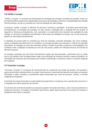 19
3.6 Validar o escopo
"Validar o escopo" é o processo de formalização da aceitação das entregas concluídas do projeto, sendo seu
principal benefício proporcionar objetividade ao processo de aceitação e aumentar a probabilidade da aceitação
final do produto, serviço ou resultado por meio da validação de cada entrega.
O processo "validar o escopo" é diferente do processo "controlar a qualidade". O primeiro está interessado,
principalmente, na aceitação das entregas, ou seja, realizar a validação para a aceitação final do projeto. O
segundo se interessa, principalmente, com a precisão e o cumprimento dos requisitos de qualidade de cada
entrega. O controle de qualidade normalmente é feito antes da validação do escopo, mas os dois processos
podem ser executados paralelamente.
A validação do escopo pode ser realizada por meio de inspeções, incluindo atividades, tais como medição,
exame e validação para determinar se o trabalho e as entregas atendem aos requisitos e critérios de aceitação
do produto. As inspeções às vezes são chamadas revisões, revisões do produto, auditorias e homologações. Em
contextos onde a validação é realizada por mais de uma pessoa, podem ser utilizadas técnicas de tomada de
decisão em grupo.
As entregas concluídas que não foram formalmente aceitas são documentadas, juntamente com as razões
para a sua rejeição. Essas entregas podem exigir uma solicitação de mudança visando o reparo de defeitos. As
solicitações de mudança são processadas para revisão e distribuição no processo realizar o controle integrado
de mudanças.
3.7 Controlar o escopo
"Controlar o escopo" é o processo de monitoramento do andamento do escopo do projeto e do produto e
gerenciamento das mudanças feitas no escopo. Esse processo é responsável por garantir que todas as mudanças
solicitadas e ações corretivas ou preventivas sejam processadas por meio do processo "realizar o controle
integrado de mudanças."
O controle do escopo do projeto é usado também para gerenciar as mudanças reais, quando elas ocorrerem, e
é integrado aos outros processos de controle.
O aumento sem controle do produto ou escopo do projeto sem ajustes de tempo, custo e recursos pode levar o
projeto ao insucesso. A mudança é inevitável. Dessa forma, algum tipo de processo de controle de mudança é
obrigatório para todos os projetos.
 