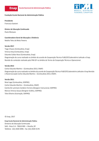 © Enap, 2017
Enap Escola Nacional de Administração Pública
Diretoria de Educação Continuada
SAIS - Área 2-A - 70610-900 — Brasília, DF
Telefone: (61) 2020 3096 - Fax: (61) 2020 3178
Fundação Escola Nacional de Administração Pública
Presidente
Francisco Gaetani
Diretor de Educação Continuada
Paulo Marques
Coordenadora-Geral de Educação a Distância
Natália Teles da Mota Teixeira
Versão 2017
Tiago Chaves (Conteudista, Enap)
Vinicius Eloy (Conteudista, Enap)
Eduardo Caldas Rossi (Conteudista, Enap)
Diagramação do curso realizado no âmbito do acordo de Cooperação Técnica FUB/CDT/Laboratório Latitude e Enap.
Revisão do conteúdo realizado pelo PMI-DF no âmbito do Termo de Cooperação Técnica e Operacional.
Versão 2013
Carlos Eduardo Martins – (Conteudista 2013, ENAP)
Diagramação do curso realizado no âmbito do acordo de Cooperação Técnica FUB/CDT/Laboratório Latitude e Enap Revisão
e Reestruturação Carlos Eduardo Martins – (Conteudista 2013, ENAP).
Versão 2011
Nival Lage (Conteudista, SERPRO)
Carlos Eduardo Martins – (Conteudista, ENAP)
Camila De Lammare Cordeiro Ferreira (Designer Instrucional, SERPRO)
Marcos Vinícius Souza (Designer Gráfico, SERPRO)
Túlio Oliveira (Ilustração, SERPRO)
 